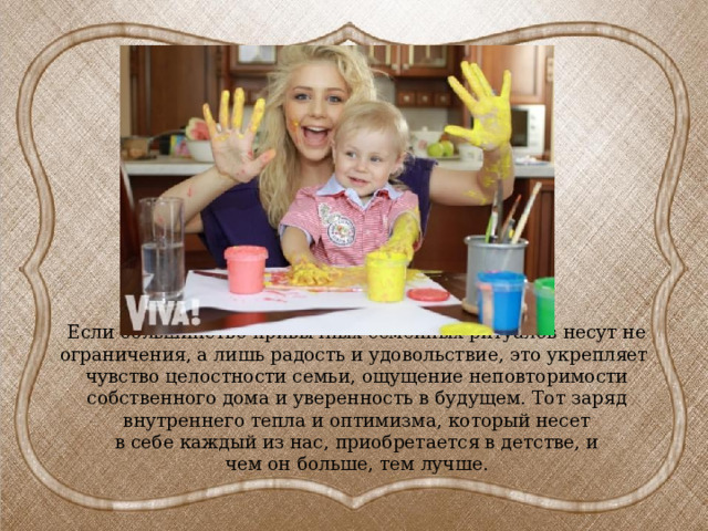Если большинство привычных семейных ритуалов несут не ограничения, а лишь радость и удовольствие, это укрепляет чувство целостности семьи, ощущение неповторимости собственного дома и уверенность в будущем. Тот заряд внутреннего тепла и оптимизма, который несет  в себе каждый из нас, приобретается в детстве, и  чем он больше, тем лучше. 