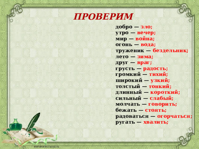 ПРОВЕРИМ добро —  зло; утро —  вечер; мир —  война; огонь —  вода; труженик — бездельник; лето —  зима; друг —  враг; грусть — радость; громкий —  тихий; широкий —  узкий; толстый — тонкий; длинный — короткий; сильный — слабый; молчать — говорить; бежать — стоять; радоваться — огорчаться; ругать — хвалить; 