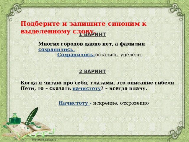 Подберите и запишите синоним к выделенному слову. 1 ВАРИНТ Многих городов давно нет, а фамилии сохранились . Сохранились- остались, уцелели. 2 ВАРИНТ Когда я читаю про себя, глазами, это описание гибели Пети, то – сказать начистоту ? – всегда плачу. Начистоту - искренне, откровенно 