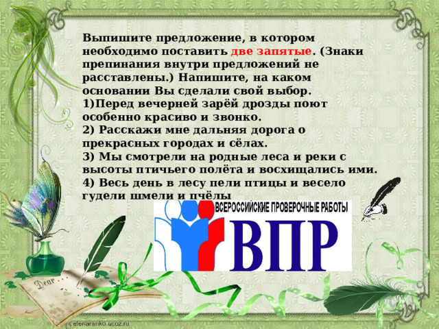 Выпишите предложение, в котором необходимо поставить две запятые . (Знаки препинания внутри предложений не расставлены.) Напишите, на каком основании Вы сделали свой выбор. 1)Перед вечерней зарёй дрозды поют особенно красиво и звонко. 2) Расскажи мне дальняя дорога о прекрасных городах и сёлах. 3) Мы смотрели на родные леса и реки с высоты птичьего полёта и восхищались ими. 4) Весь день в лесу пели птицы и весело гудели шмели и пчёлы 