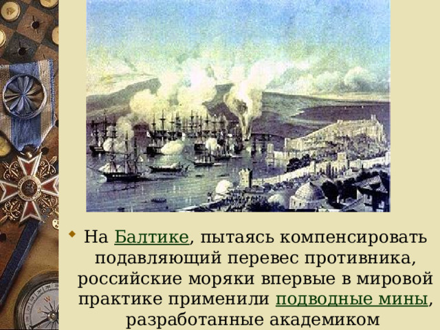 На Балтике , пытаясь компенсировать подавляющий перевес противника, российские моряки впервые в мировой практике применили подводные мины , разработанные академиком Б. С. Якоби . 