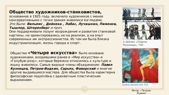 Общество художников-станковистов, основанное в 1925 году, включало художников с менее консервативными с точки зрения живописи взглядами. Это были:  Вильямс , Дейнека , Лабас, Лучишкин, Пименов, Тышлер, Штеренберг  и проч. Они поддерживали лозунг возрождения и развития станковой картины, но ориентировались не на реализм, а на опыт современных им экспрессионистов. Из тем им была близка индустриализация, жизнь города и спорт. Общество  «Четыре искусства»  было основано художниками, входившими ранее в «Мир искусства» и «Голубую розу», которые бережно относились к культуре и языку живописи. Самые видные члены объединения:  Павел Кузнецов, Петров-Водкин, Сарьян, Фаворский  и многие другие выдающиеся мастера. Для общества была характерна философская подоплёка с адекватным пластическим выражением. 10 Автор – Петров-Водкин 