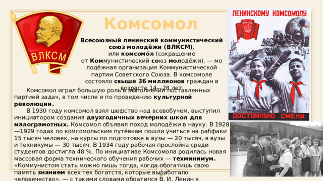 Комсомол Всесоюзный ленинский коммунистический союз молодёжи (ВЛКСМ) , или  комсомо́л  (сокращение от  Ком мунистический  со юз  мол одёжи), — молодёжная организация Коммунистической партии Советского Союза. В комсомоле состояло свыше 36 миллионов граждан в возрасте 14—28 лет .  Комсомол играл большую роль в выполнении поставленных партией задач, в том числе и по проведению  культурной революции.  В 1930 году комсомол взял шефство над всевобучем, выступил инициатором создания двухгодичных вечерних школ для малограмотных. Комсомол объявил поход молодёжи в науку. В 1928—1929 годах по комсомольским путёвкам пошли учиться на рабфаки 15 тысяч человек, на курсы по подготовке в вузы — 20 тысяч, в вузы и техникумы — 30 тысяч. В 1934 году рабочая прослойка среди студентов достигла 48 %. По инициативе Комсомола родилась новая массовая форма технического обучения рабочих — техминимум. «Коммунистом стать можно лишь тогда, когда обогатишь свою память знанием всех тех богатств, которые выработало человечество», — с такими словами обратился В. И. Ленин к гражданам. 1 