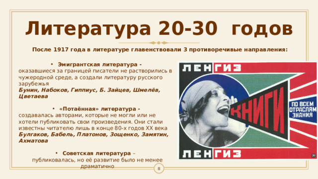 Литература 20-30 годов После 1917 года в литературе главенствовали 3 противоречивые направления:  Эмигрантская литература - оказавшиеся за границей писатели не растворились в чужеродной среде, а создали литературу русского зарубежья Бунин, Набоков, Гиппиус, Б. Зайцев, Шмелёв, Цветаева   «Потаённая» литература - создавалась авторами, которые не могли или не хотели публиковать свои произведения. Они стали известны читателю лишь в конце 80-х годов ХХ века Булгаков, Бабель, Платонов, Зощенко, Замятин, Ахматова  Советская литература –  публиковалась, но её развитие было не менее драматично 1 
