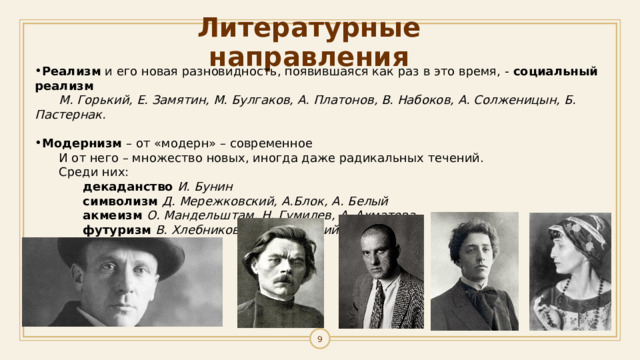 Литературные направления Реализм и его новая разновидность, появившаяся как раз в это время, - социальный реализм  М. Горький, Е. Замятин, М. Булгаков, А. Платонов, В. Набоков, А. Солженицын, Б. Пастернак.  Модернизм – от «модерн» – современное И от него – множество новых, иногда даже радикальных течений. Среди них:  декаданство И. Бунин  символизм Д. Мережковский, А.Блок, А. Белый  акмеизм О. Мандельштам, Н. Гумилев, А. Ахматова  футуризм В. Хлебников, В. Маяковский 1 