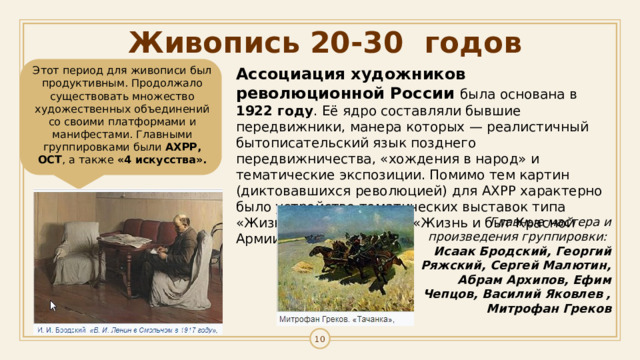 Живопись 20-30 годов Ассоциация художников революционной России была основана в 1922 году . Её ядро составляли бывшие передвижники, манера которых — реалистичный бытописательский язык позднего передвижничества, «хождения в народ» и тематические экспозиции. Помимо тем картин (диктовавшихся революцией) для АХРР характерно было устройство тематических выставок типа «Жизнь и быт рабочих», «Жизнь и быт Красной Армии».   Этот период для живописи был продуктивным. Продолжало существовать множество художественных объединений со своими платформами и манифестами. Главными группировками были АХРР, ОСТ , а также «4 искусства». Главные мастера и произведения группировки:  Исаак Бродский, Георгий Ряжский, Сергей Малютин, Абрам Архипов, Ефим Чепцов, Василий Яковлев , Митрофан Греков 1 