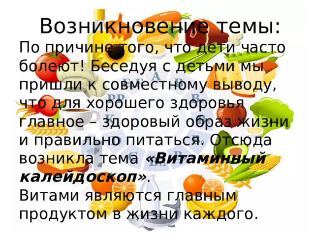  Возникновение темы:  По причине того, что дети часто болеют! Беседуя с детьми мы пришли к совместному выводу, что для хорошего здоровья главное – здоровый образ жизни и правильно питаться. Отсюда возникла тема «Витаминный калейдоскоп» .  Витами являются главным продуктом в жизни каждого. 