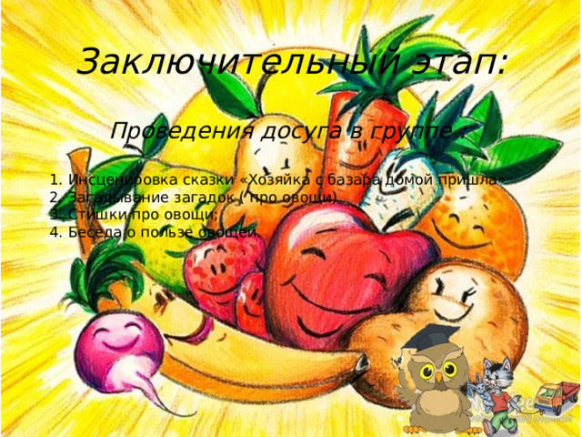Заключительный этап:   Проведения досуга в группе : 1. Инсценировка сказки «Хозяйка с базара домой пришла» 2. Загадывание загадок ( про овощи) 3. Стишки про овощи; 4. Беседа о пользе овощей. 