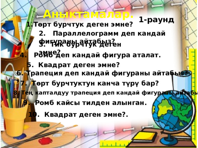 Аныктамалар. 1-раунд Төрт бурчтук деген эмне? 2. Параллелограмм деп кандай фигураны айтабыз? 3. Тик бурчтук деген эмне? 4. Ромб деп кандай фигура аталат. 5. Квадрат деген эмне? 6. Трапеция деп кандай фигураны айтабыз? 7. Төрт бурчтуктун канча түрү бар? 8. Тең капталдуу трапеция деп кандай фигураны айтабыз? 9. Ромб кайсы тилден алынган. 10. Квадрат деген эмне?. 