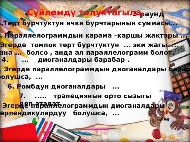 Сүйлөмдү толуктагыла. 2-раунд 1.Төрт бурчтуктун ички бурчтарынын суммасы... 2. Параллелограммдын карама –каршы жактары ... 3.Эгерде томпок төрт бурчтуктун ... эки жагы ... жана ... болсо , анда ал параллелограмм болот. 4. ... диоганалдары барабар . Эгерде параллелограммдын диоганалдары барабар  болушса, ... 6. Ромбдун диоганалдары ... 7. ..... трапециянын орто сызыгы деп аталат. 8. Эгерде параллелограммдын диоганалдары  перпендикулярдуу болушса, ...   