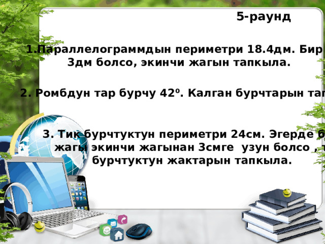 5-раунд 1.Параллелограммдын периметри 18.4дм. Бир жагы  3дм болсо, экинчи жагын тапкыла. 2. Ромбдун тар бурчу 42⁰. Калган бурчтарын тапкыла.  3. Тик бурчтуктун периметри 24см. Эгерде бир  жагы экинчи жагынан 3смге узун болсо , тик  бурчтуктун жактарын тапкыла. 