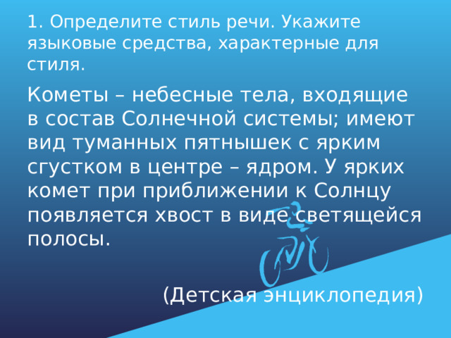 1. Определите стиль речи. Укажите языковые средства, характерные для стиля. Кометы – небесные тела, входящие в состав Солнечной системы; имеют вид туманных пятнышек с ярким сгустком в центре – ядром. У ярких комет при приближении к Солнцу появляется хвост в виде светящейся полосы. (Детская энциклопедия) 