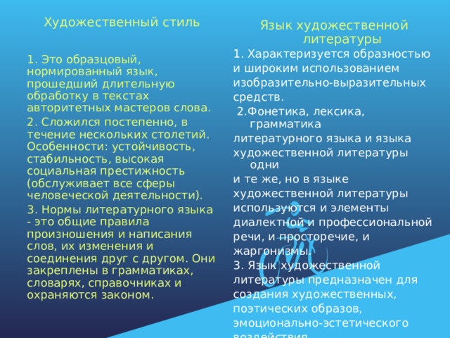 Художественный стиль 1. Это образцовый, нормированный язык, прошедший длительную обработку в текстах авторитетных мастеров слова. 2. Сложился постепенно, в течение нескольких столетий. Особенности: устойчивость, стабильность, высокая социальная престижность (обслуживает все сферы человеческой деятельности). 3. Нормы литературного языка - это общие правила произношения и написания слов, их изменения и соединения друг с другом. Они закреплены в грамматиках, словарях, справочниках и охраняются законом. Язык художественной литературы 1. Характеризуется образностью и широким использованием изобразительно-выразительных средств.  2.Фонетика, лексика, грамматика литературного языка и языка художественной литературы одни и те же, но в языке художественной литературы используются и элементы диалектной и профессиональной речи, и просторечие, и жаргонизмы. 3. Язык художественной литературы предназначен для создания художественных, поэтических образов, эмоционально-эстетического воздействия. 