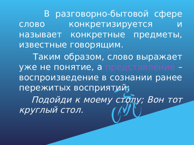  В разговорно-бытовой сфере слово конкретизируется и называет конкретные предметы, известные говорящим.  Таким образом, слово выражает уже не понятие, а представление – воспроизведение в сознании ранее пережитых восприятий:  Подойди к моему столу; Вон тот круглый стол. 