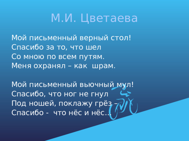 М.И. Цветаева Мой письменный верный стол! Спасибо за то, что шел Со мною по всем путям. Меня охранял – как шрам. Мой письменный вьючный мул! Спасибо, что ног не гнул Под ношей, поклажу грёз – Спасибо - что нёс и нёс… 