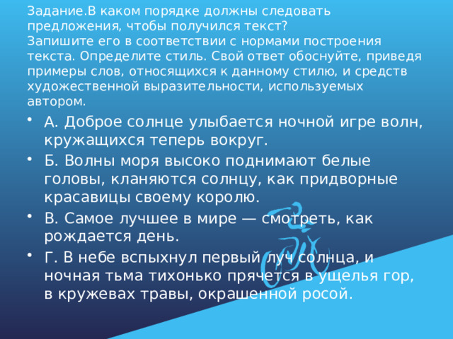 Задание.В каком порядке должны следовать предложения, чтобы получился текст?  Запишите его в соответствии с нормами построения текста. Определите стиль. Свой ответ обоснуйте, приведя примеры слов, относящихся к данному стилю, и средств художественной выразительности, используемых автором. А. Доброе солнце улыбается ночной игре волн, кружащихся теперь вокруг. Б. Волны моря высоко поднимают белые головы, кланяются солнцу, как придворные красавицы своему королю. В. Самое лучшее в мире — смотреть, как рождается день. Г. В небе вспыхнул первый луч солнца, и ночная тьма тихонько прячется в ущелья гор, в кружевах травы, окрашенной росой. 
