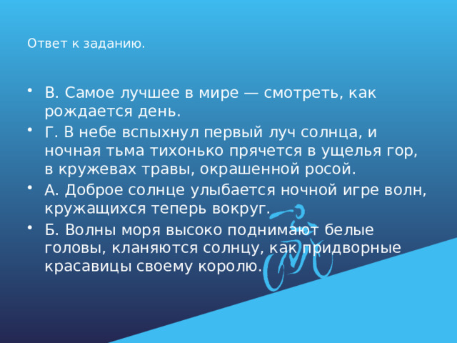 Ответ к заданию. В. Самое лучшее в мире — смотреть, как рождается день. Г. В небе вспыхнул первый луч солнца, и ночная тьма тихонько прячется в ущелья гор, в кружевах травы, окрашенной росой. А. Доброе солнце улыбается ночной игре волн, кружащихся теперь вокруг. Б. Волны моря высоко поднимают белые головы, кланяются солнцу, как придворные красавицы своему королю. 