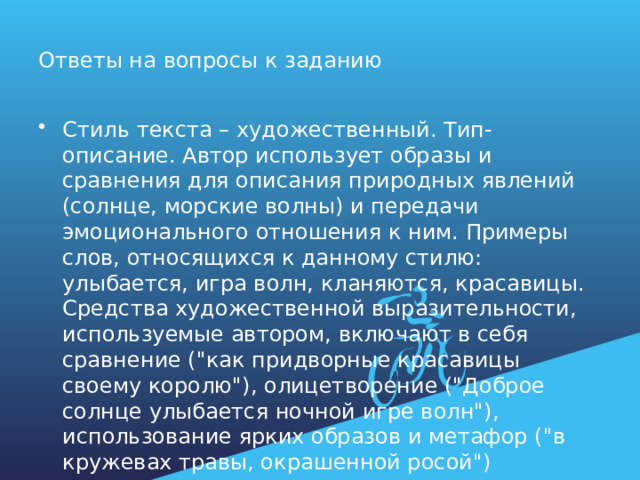 Ответы на вопросы к заданию Стиль текста – художественный. Тип- описание. Автор использует образы и сравнения для описания природных явлений (солнце, морские волны) и передачи эмоционального отношения к ним. Примеры слов, относящихся к данному стилю: улыбается, игра волн, кланяются, красавицы. Средства художественной выразительности, используемые автором, включают в себя сравнение (