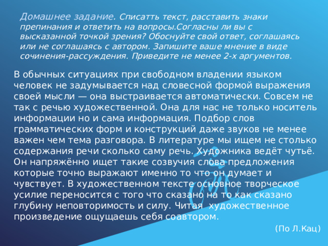  Домашнее задание . Списатть текст, расставить знаки препинания и ответить на вопросы.Согласны ли вы с высказанной точкой зрения? Обоснуйте свой ответ, соглашаясь или не соглашаясь с автором. Запишите ваше мнение в виде сочинения-рассуждения. Приведите не менее 2-х аргументов. В обычных ситуациях при свободном владении языком человек не задумывается над словесной формой выражения своей мысли — она выстраивается автоматически. Совсем не так с речью художественной. Она для нас не только носитель информации но и сама информация. Подбор слов грамматических форм и конструкций даже звуков не менее важен чем тема разговора. В литературе мы ищем не столько содержания речи сколько саму речь. Художника ведёт чутьё. Он напряжённо ищет такие созвучия слова предложения которые точно выражают именно то что он думает и чувствует. В художественном тексте основное творческое усилие переносится с того что сказано на то как сказано глубину неповторимость и силу. Читая художественное произведение ощущаешь себя соавтором.  (По Л.Кац) 