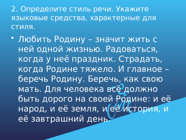 2. Определите стиль речи. Укажите языковые средства, характерные для стиля. Любить Родину – значит жить с ней одной жизнью. Радоваться, когда у неё праздник. Страдать, когда Родине тяжело. И главное – беречь Родину. Беречь, как свою мать. Для человека всё должно быть дорого на своей Родине: и её народ, и её земля, и её история, и её завтрашний день. 