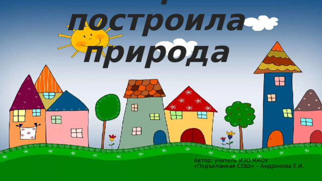Домики, которые построила природа Автор: учитель ИЗО МКОУ «Подъеланкая СОШ» – Андронова Е.И. 