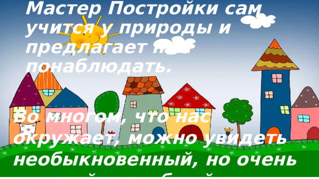Мастер Постройки сам учится у природы и предлагает нам понаблюдать. Во многом, что нас окружает, можно увидеть необыкновенный, но очень нужный и удобный домик. 