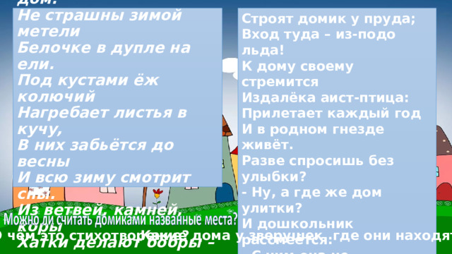 Строят домик у пруда;  Вход туда – из-подо льда!  К дому своему стремится  Издалёка аист-птица:  Прилетает каждый год  И в родном гнезде живёт.  Разве спросишь без улыбки?  - Ну, а где же дом улитки?  И дошкольник рассмеётся:  - С ним она не расстаётся!  Есть у каждого свой дом,  Всем тепло, уютно в нём.  В. Пальчинскайте  ***  У лисы в лесу глухом  Есть нора – надёжный дом.  Не страшны зимой метели  Белочке в дупле на ели.  Под кустами ёж колючий  Нагребает листья в кучу,  В них забьётся до весны  И всю зиму смотрит сны.  Из ветвей, камней, коры  Хатки делают бобры –   О чём это стихотворение? Какие дома у зверушек, где они находятся? 