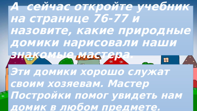 А сейчас откройте учебник на странице 76-77 и назовите, какие природные домики нарисовали наши знакомые мастера. Эти домики хорошо служат своим хозяевам. Мастер Постройки помог увидеть нам домик в любом предмете. 