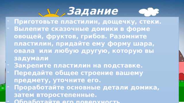 Задание Приготовьте пластилин, дощечку, стеки. Вылепите сказочные домики в форме овощей, фруктов, грибов. Разомните пластилин, придайте ему форму шара, овала или любую другую, которую вы задумали Закрепите пластилин на подставке. Передайте общее строение вашему предмету, уточните его. Проработайте основные детали домика, затем второстепенные. Обработайте его поверхность. Стекой сделайте отверстие или нанесите нужный вам рисунок. 