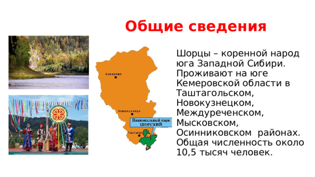 Общие сведения Шорцы – коренной народ юга Западной Сибири. Проживают на юге Кемеровской области в Таштагольском, Новокузнецком, Междуреченском, Мысковском, Осинниковском  районах. Общая численность около 10,5 тысяч человек.  