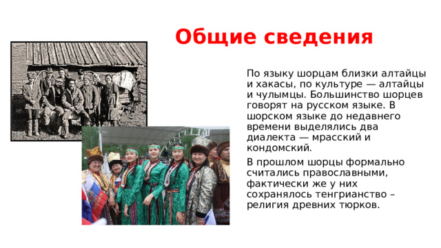 Общие сведения По языку шорцам близки алтайцы и хакасы, по культуре — алтайцы и чулымцы. Большинство шорцев говорят на русском языке. В шорском языке до недавнего времени выделялись два диалекта — мрасский и кондомский. В прошлом шорцы формально считались православными, фактически же у них сохранялось тенгрианство – религия древних тюрков. 