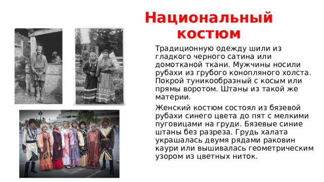Национальный костюм Традиционную одежду шили из гладкого черного сатина или домотканой ткани. Мужчины носили рубахи из грубого конопляного холста. Покрой туникообразный с косым или прямы воротом. Штаны из такой же материи. Женский костюм состоял из бязевой рубахи синего цвета до пят с мелкими пуговицами на груди. Бязевые синие штаны без разреза. Грудь халата украшалась двумя рядами раковин каури или вышивалась геометрическим узором из цветных ниток.  