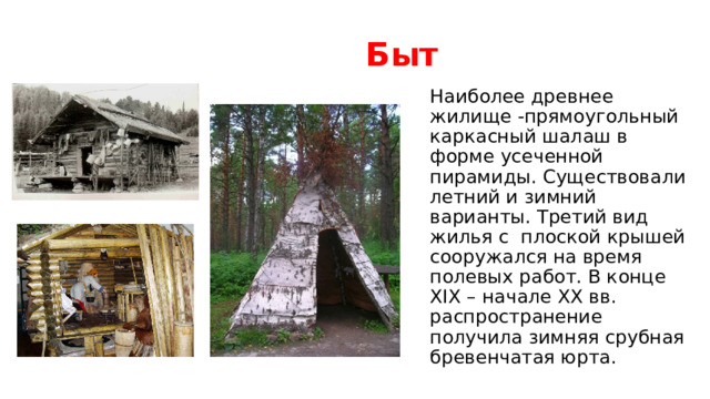Быт Наиболее древнее жилище -прямоугольный каркасный шалаш в форме усеченной пирамиды. Существовали летний и зимний варианты. Третий вид жилья с плоской крышей сооружался на время полевых работ. В конце XIX – начале XX вв. распространение получила зимняя срубная бревенчатая юрта. 