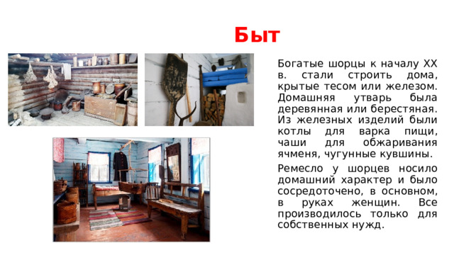 Быт Богатые шорцы к началу XX в. стали строить дома, крытые тесом или железом. Домашняя утварь была деревянная или берестяная. Из железных изделий были котлы для варка пищи, чаши для обжаривания ячменя, чугунные кувшины. Ремесло у шорцев носило домашний характер и было сосредоточено, в основном, в руках женщин. Все производилось только для собственных нужд. 