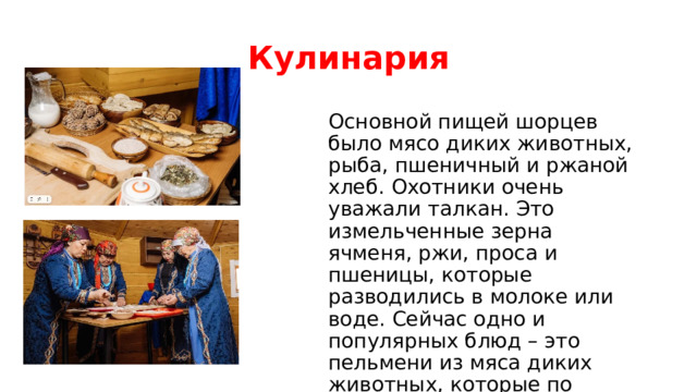 Кулинария Основной пищей шорцев было мясо диких животных, рыба, пшеничный и ржаной хлеб. Охотники очень уважали талкан. Это измельченные зерна ячменя, ржи, проса и пшеницы, которые разводились в молоке или воде. Сейчас одно и популярных блюд – это пельмени из мяса диких животных, которые по форме похожи на вареники. 
