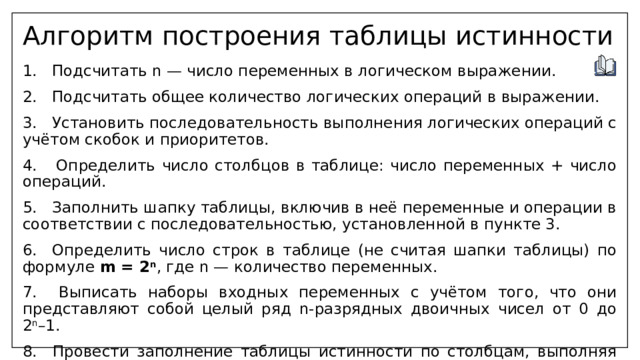 Алгоритм построения таблицы истинности 1. Подсчитать n — число переменных в логическом выражении. 2. Подсчитать общее количество логических операций в выражении. 3. Установить последовательность выполнения логических операций с учётом скобок и приоритетов. 4. Определить число столбцов в таблице: число переменных + число операций. 5. Заполнить шапку таблицы, включив в неё переменные и операции в соответствии с последовательностью, установленной в пункте 3. 6. Определить число строк в таблице (не считая шапки таблицы) по формуле m = 2 n , где n — количество переменных. 7. Выписать наборы входных переменных с учётом того, что они представляют собой целый ряд n-разрядных двоичных чисел от 0 до 2 n –1. 8. Провести заполнение таблицы истинности по столбцам, выполняя логические операции в соответствии с установленной последовательностью. 