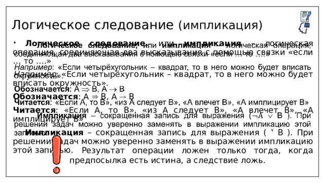 Логическое следование (импликация)  Логическое следование, или импликация – логическая операция, соединяющая два высказывания с помощью связки «если … то ….»   Например : «Если четырёхугольник – квадрат, то в него можно будет вписать окружность». Обозначается : А  В, А  В Читается : «Если А, то В», «из А следует В», «А влечет В», «А имплицирует В»  Импликация – сокращенная запись для выражения (  B ). При решении задач можно уверенно заменять в выражении импликацию этой записью.  Результат операции ложен только тогда, когда предпосылка есть истина, а следствие ложь. 
