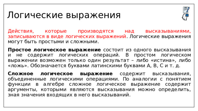 Логические выражения  Действия, которые производятся над высказываниями, записываются в виде логических выражений . Логические выражения могут быть простыми и сложными.  Простое логическое выражение состоит из одного высказывания и не содержит логических операций. В простом логическом выражении возможен только один результат – либо «истина», либо «ложь». Обозначается буквами латинскими буквами A, B, C и т. д.  Сложное логическое выражение содержит высказывания, объединенные логическими операциями. По аналогии с понятием функции в алгебре сложное логическое выражение содержит аргументы, которыми являются высказывания можно определить, зная значения входящих в него высказываний. 