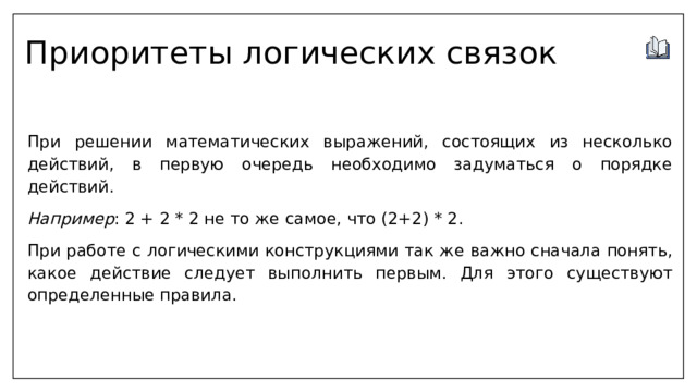Приоритеты логических связок  При решении математических выражений, состоящих из несколько действий, в первую очередь необходимо задуматься о порядке действий. Например : 2 + 2 * 2 не то же самое, что (2+2) * 2.  При работе с логическими конструкциями так же важно сначала понять, какое действие следует выполнить первым. Для этого существуют определенные правила. 