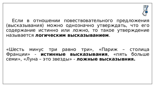  Если в отношении повествовательного предложения (высказывания) можно однозначно утверждать, что его содержание истинно или ложно, то такое утверждение называется логическим высказыванием . «Шесть минус три равно три», «Париж – столица Франции» - истинные высказывания , «пять больше семи», «Луна – это звезды» - ложные высказывния. 