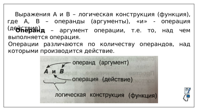  Выражения A и B – логическая конструкция (функция), где А, B – операнды (аргументы), «и» - операция (действие).  Операнд – аргумент операции, т.е. то, над чем выполняется операция. Операции различаются по количеству операндов, над которыми производится действие. 