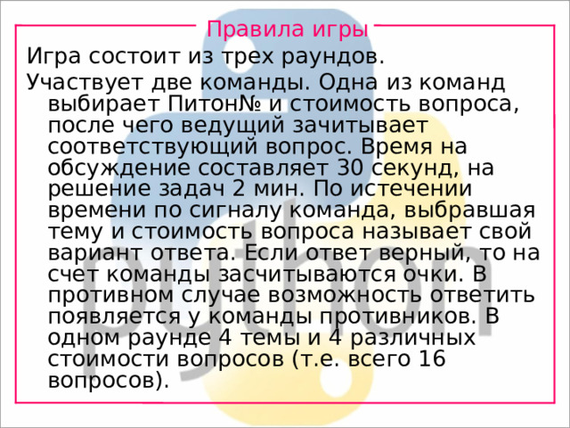 Правила игры Игра состоит из трех раундов. Участвует две команды. Одна из команд выбирает Питон№ и стоимость вопроса, после чего ведущий зачитывает соответствующий вопрос. Время на обсуждение составляет 30 секунд, на решение задач 2 мин. По истечении времени по сигналу команда, выбравшая тему и стоимость вопроса называет свой вариант ответа. Если ответ верный, то на счет команды засчитываются очки. В противном случае возможность ответить появляется у команды противников. В одном раунде 4 темы и 4 различных стоимости вопросов (т.е. всего 16 вопросов). 