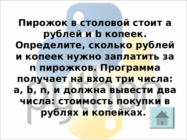 Пирожок в столовой стоит a рублей и b копеек. Определите, сколько рублей и копеек нужно заплатить за n пирожков. Программа получает на вход три числа: a, b, n, и должна вывести два числа: стоимость покупки в рублях и копейках. 