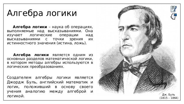 Алгебра логики  Алгебра логики – наука об операциях, выполняемые над высказываниями. Она изучает логические операции над высказываниями с точки зрения их истинностного значения (истина, ложь).  Алгебра логики является одним из основных разделов математической логики, в котором методы алгебры используются в логических преобразованиях. Создателем алгебры логики является Джордж Буль, английский математик и логик, положивший в основу своего учения аналогию между алгеброй и логикой. Дж. Буль (1815 – 1864) 