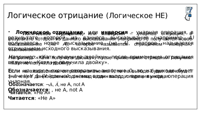 Логическое отрицание (Логическое НЕ)  Логическое отрицание, или инверсия – унарная операция, в результате которой из данного высказывания (например А) получается новое высказывание (не А ), которое называется отрицанием исходного высказывания.   Например : «Катя получила двойку», после применения отрицания получим: «Катя не получила двойку». Если на входе схемы отправить значение 0, то на выходе будет значение 1 (У данной схемы один вход и один выход, операция унарная. Обозначается : , не А, not A Читается : «Не А» 