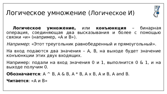 Логическое умножение (Логическое И)   Логическое умножение, или конъюнкция – бинарная операция, соединяющая два высказывания и более с помощью связки «и» (например, «А и В»). Например : «Этот треугольник равнобедренный и прямоугольный». На вход подаются два значения – А, В, на выходе будет значение конъюнкции этих двух входящих. Например: подали на вход значения 0 и 1, выполнится 0 & 1, и на выходе получим 0. Обозначается : А ^ B, A & B, A * B, A x B, А и В, А and В. Читается : «А и В» 