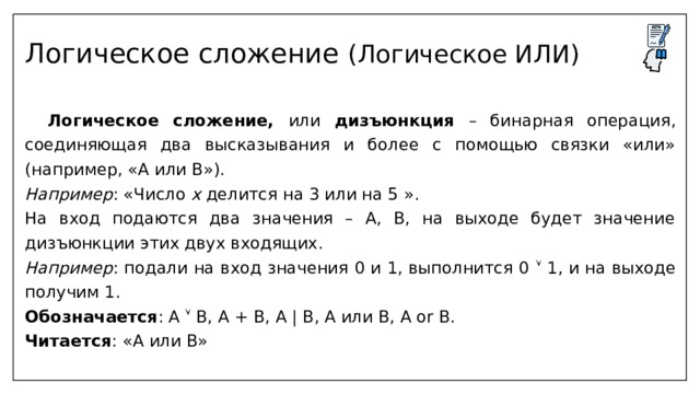 Логическое сложение (Логическое ИЛИ)   Логическое сложение, или дизъюнкция – бинарная операция, соединяющая два высказывания и более с помощью связки «или» (например, «А или В»). Например : «Число x делится на 3 или на 5 ». На вход подаются два значения – А, В, на выходе будет значение дизъюнкции этих двух входящих. Например : подали на вход значения 0 и 1, выполнится 0  1, и на выходе получим 1. Обозначается : А  B, A + B, A | В, A или B, А or В. Читается : «А или В» 