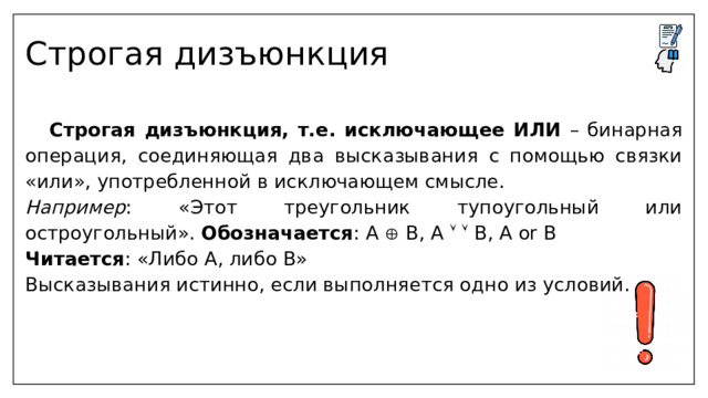 Строгая дизъюнкция  Строгая дизъюнкция, т.е. исключающее ИЛИ – бинарная операция, соединяющая два высказывания с помощью связки «или», употребленной в исключающем смысле. Например : «Этот треугольник тупоугольный или остроугольный». Обозначается : А  В, А    В, А or В Читается : «Либо А, либо В» Высказывания истинно, если выполняется одно из условий.  