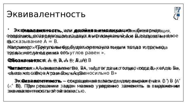 Эквивалентность  Эквивалентность, или двойная импликация – бинарная операция, позволяющая из двух высказываний А и В получить новое высказывание А = В.   Например : «Треугольник будет прямоугольным тогда и только тогда, когда один из его углов равен ». Обозначается : А  В, А  В, А В Читается : «А эквивалентно В», «А тогда и только тогда, когда В», «А то же самое что и В», «А равносильно В»  Эквивалентность – сокращенная запись для выражения (  B )  (  B). При решении задач можно уверенно заменять в выражении эквивалентность этой записью.  
