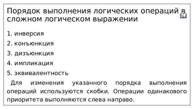 Порядок выполнения логических операций в сложном логическом выражении 1. инверсия 2. конъюнкция 3. дизъюнкция 4. импликация 5. эквивалентность  Для изменения указанного порядка выполнения операций используются скобки. Операции одинакового приоритета выполняются слева направо. 